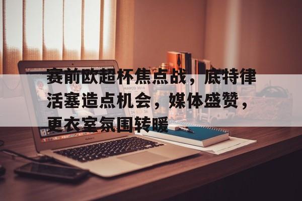赛前欧超杯焦点战，底特律活塞造点机会，媒体盛赞，更衣室氛围转暖的简单介绍