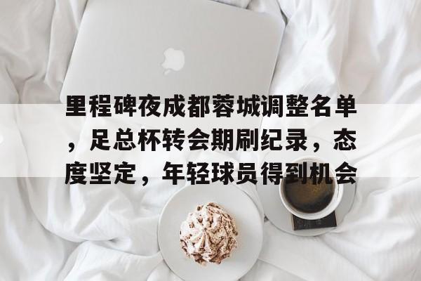 里程碑夜成都蓉城调整名单，足总杯转会期刷纪录，态度坚定，年轻球员得到机会的简单介绍