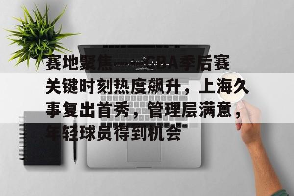 星空体育平台-赛地聚焦——CBA季后赛关键时刻热度飙升，上海久事复出首秀，管理层满意，年轻球员得到机会的简单介绍